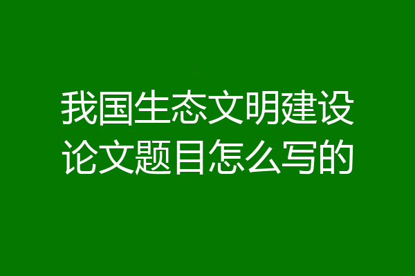 我国生态文明建设论文题目怎么写的