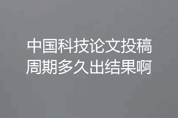中国科技论文投稿周期多久出结果啊