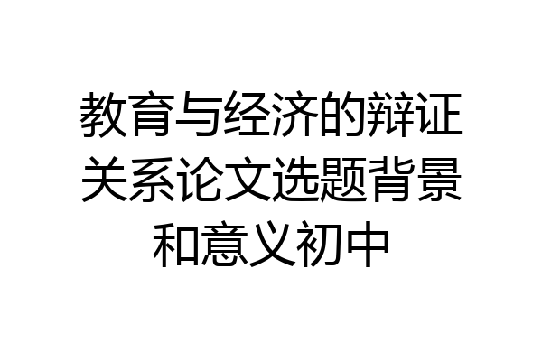 教育与经济的辩证关系论文选题背景和意义初中
