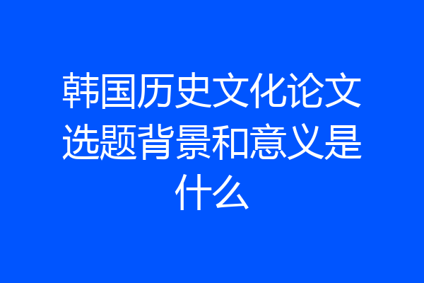 韩国历史文化论文选题背景和意义是什么