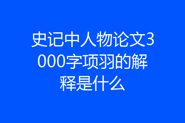 史记中人物论文3000字项羽的解释是什么