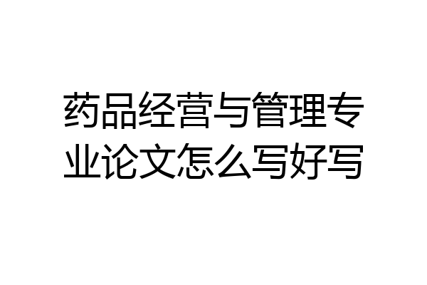 药品经营与管理专业论文怎么写好写