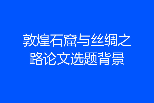 敦煌石窟与丝绸之路论文选题背景