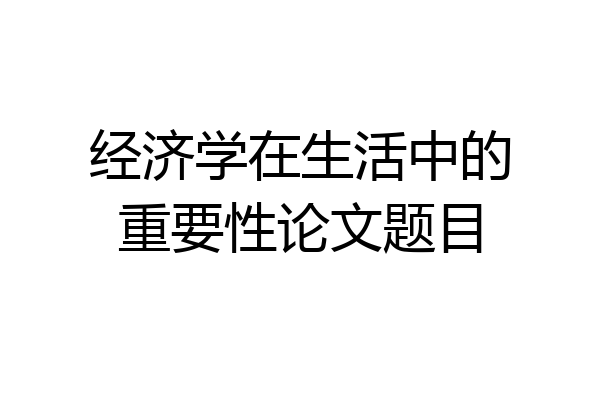 经济学在生活中的重要性论文题目