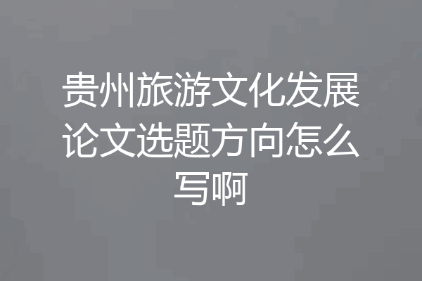 贵州旅游文化发展论文选题方向怎么写啊