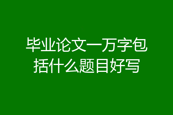 毕业论文一万字包括什么题目好写