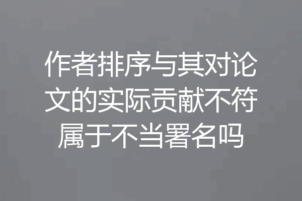 作者排序与其对论文的实际贡献不符属于不当署名吗