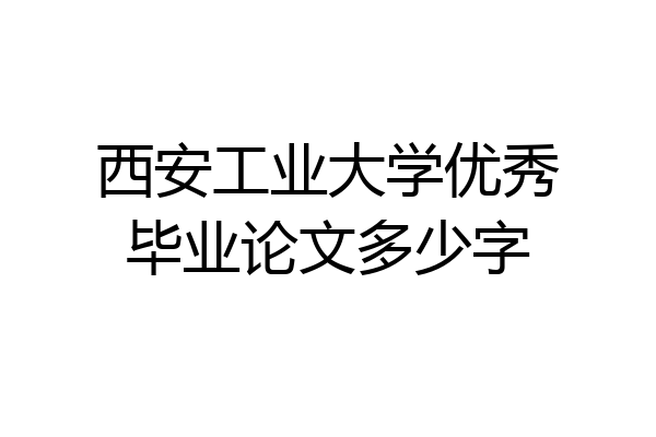 西安工业大学优秀毕业论文多少字