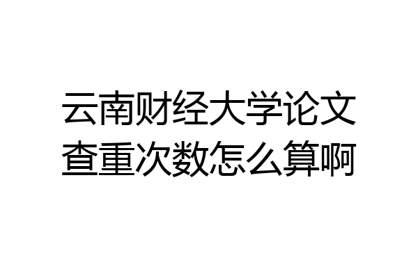 云南财经大学论文查重次数怎么算啊