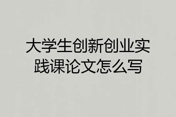大学生创新创业实践课论文怎么写