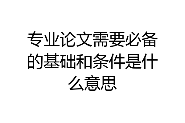 专业论文需要必备的基础和条件是什么意思