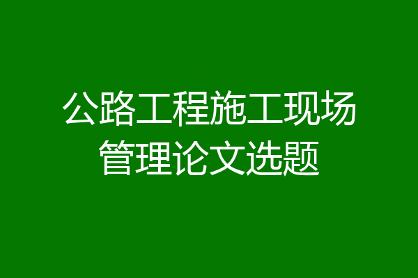 公路工程施工现场管理论文选题