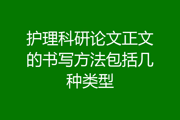 护理科研论文正文的书写方法包括几种类型