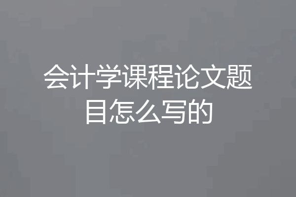 会计学课程论文题目怎么写的