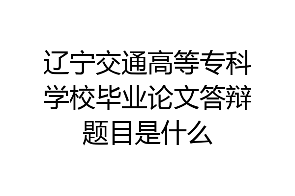 辽宁交通高等专科学校毕业论文答辩题目是什么