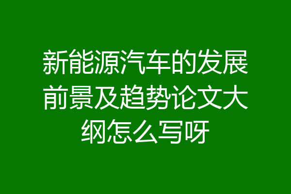 新能源汽车的发展前景及趋势论文大纲怎么写呀