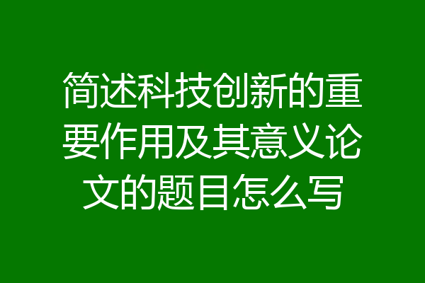简述科技创新的重要作用及其意义论文的题目怎么写