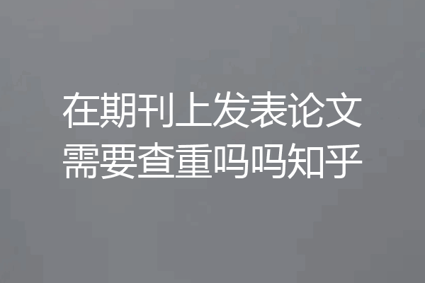 在期刊上发表论文需要查重吗吗知乎