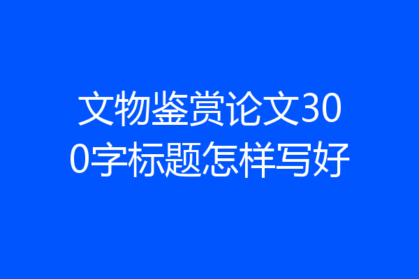 文物鉴赏论文300字标题怎样写好
