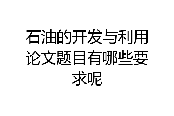 石油的开发与利用论文题目有哪些要求呢