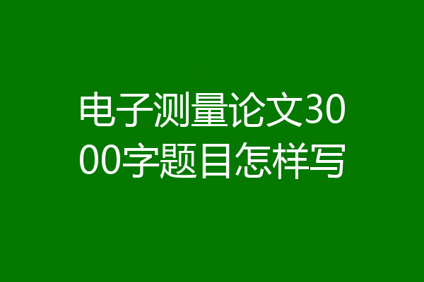 电子测量论文3000字题目怎样写