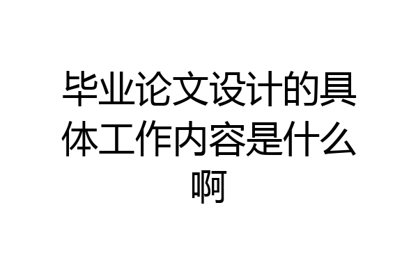 毕业论文设计的具体工作内容是什么啊