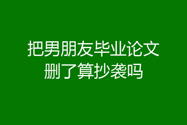把男朋友毕业论文删了算抄袭吗