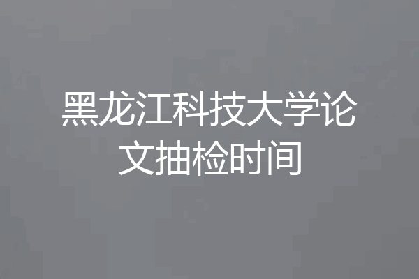 黑龙江科技大学论文抽检时间