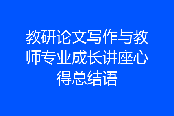 教研论文写作与教师专业成长讲座心得总结语