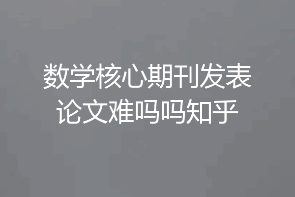 数学核心期刊发表论文难吗吗知乎