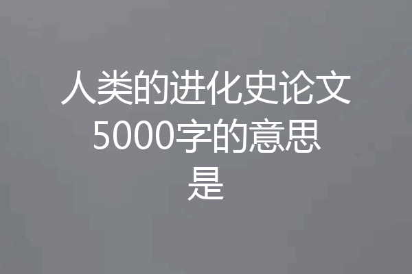 人类的进化史论文5000字的意思是