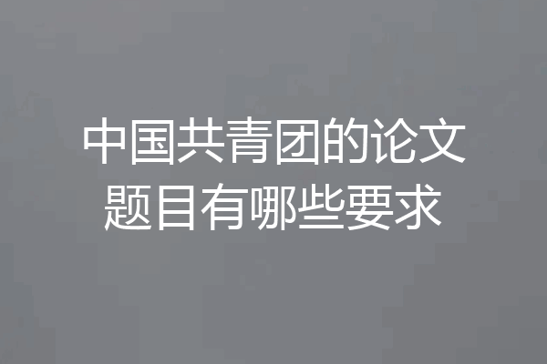 中国共青团的论文题目有哪些要求