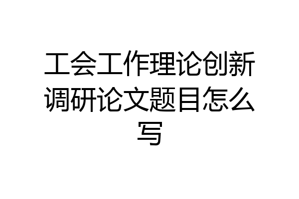 工会工作理论创新调研论文题目怎么写
