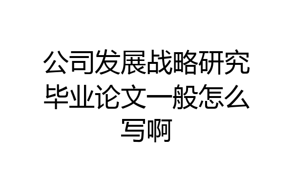公司发展战略研究毕业论文一般怎么写啊