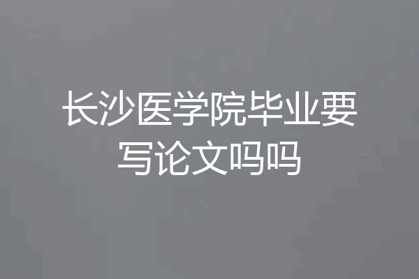 长沙医学院毕业要写论文吗吗