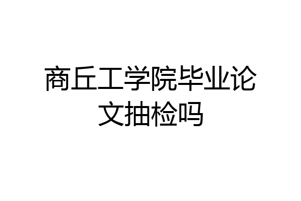 商丘工学院毕业论文抽检吗