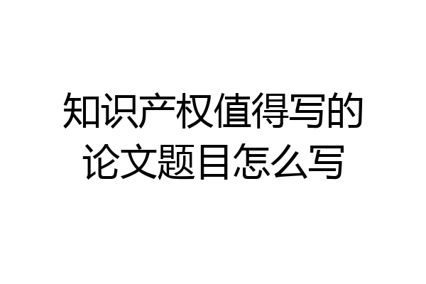 知识产权值得写的论文题目怎么写