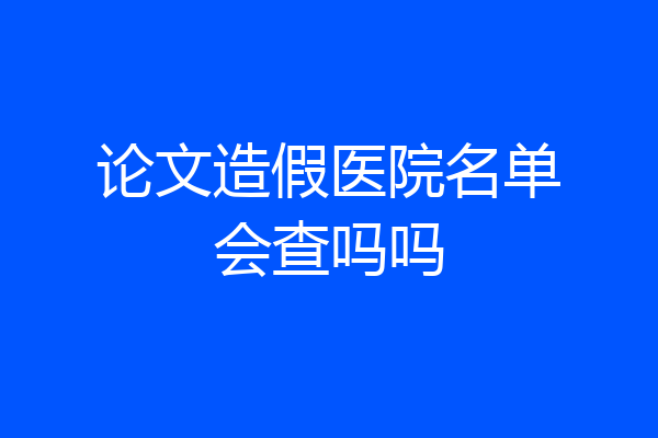 论文造假医院名单会查吗吗