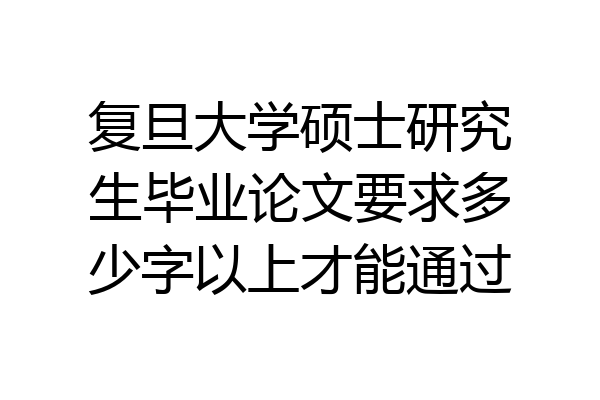 复旦大学硕士研究生毕业论文要求多少字以上才能通过