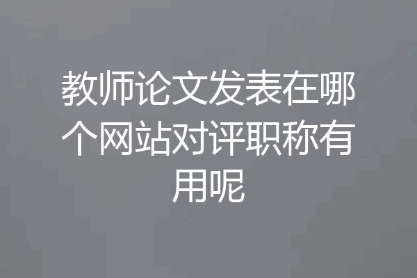 教师论文发表在哪个网站对评职称有用呢