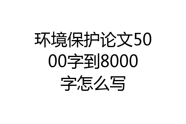 环境保护论文5000字到8000字怎么写