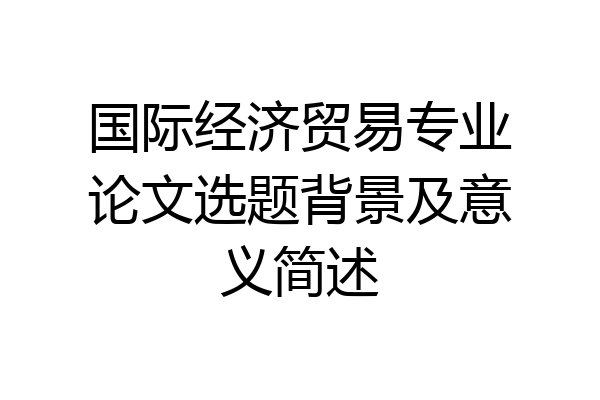 国际经济贸易专业论文选题背景及意义简述