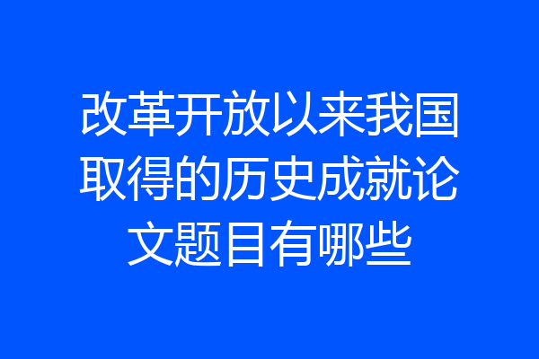 改革开放以来我国取得的历史成就论文题目有哪些