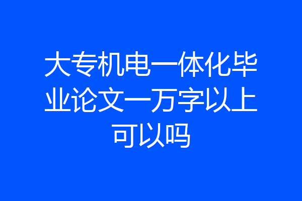 大专机电一体化毕业论文一万字以上可以吗