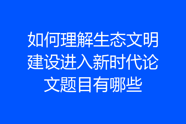 如何理解生态文明建设进入新时代论文题目有哪些