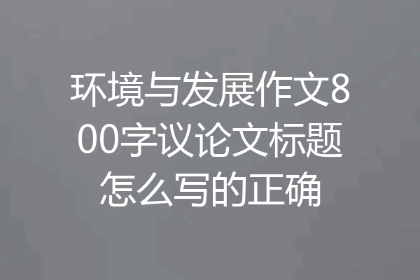 环境与发展作文800字议论文标题怎么写的正确
