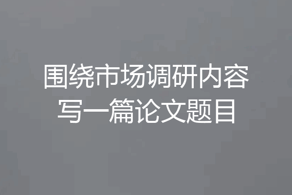 围绕市场调研内容写一篇论文题目
