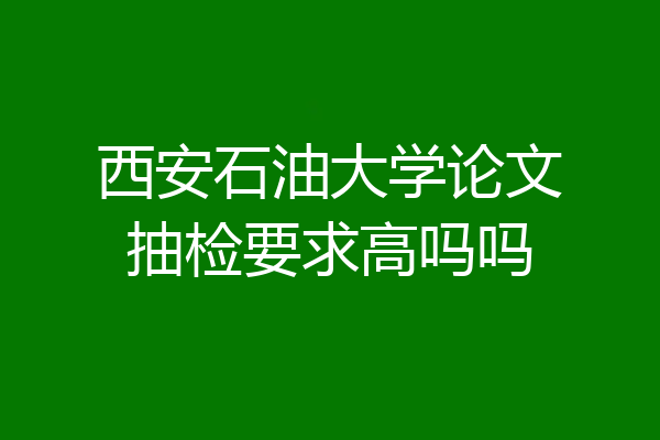 西安石油大学论文抽检要求高吗吗