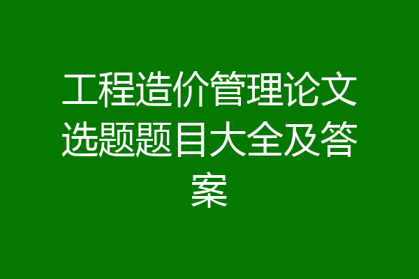 工程造价管理论文选题题目大全及答案