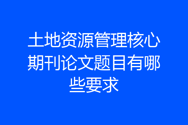 土地资源管理核心期刊论文题目有哪些要求